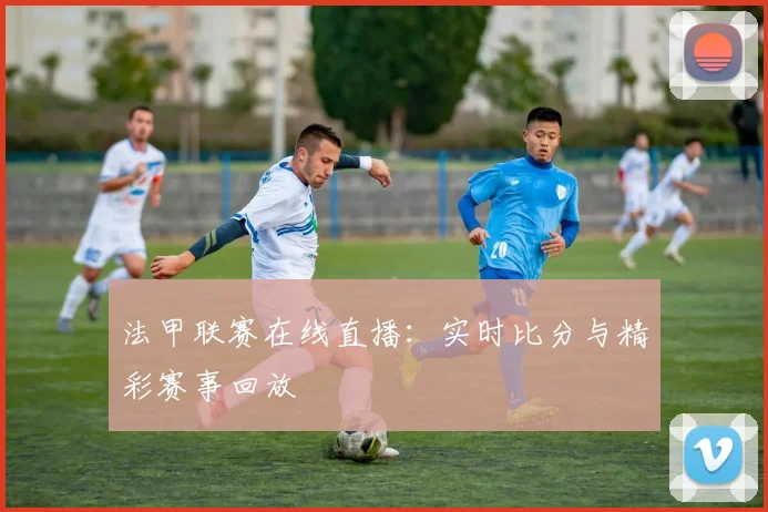 法甲联赛在线直播：实时比分与精彩赛事回放