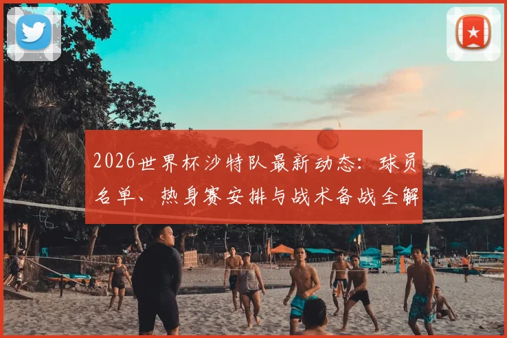 2026世界杯沙特队最新动态:球员名单、热身赛安排与战术备战全解析