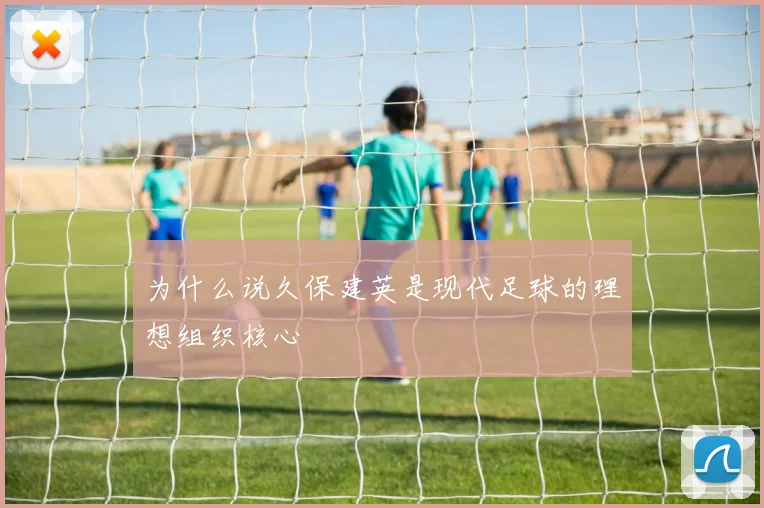 为什么说久保建英是现代足球的理想组织核心