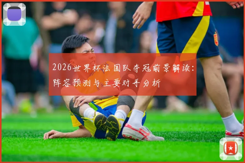 2026世界杯法国队夺冠前景解读：阵容预测与主要对手分析