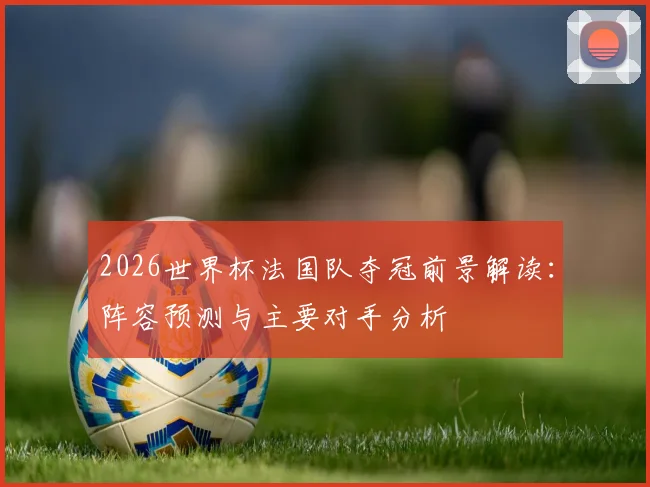 2026世界杯法国队夺冠前景解读:阵容预测与主要对手分析