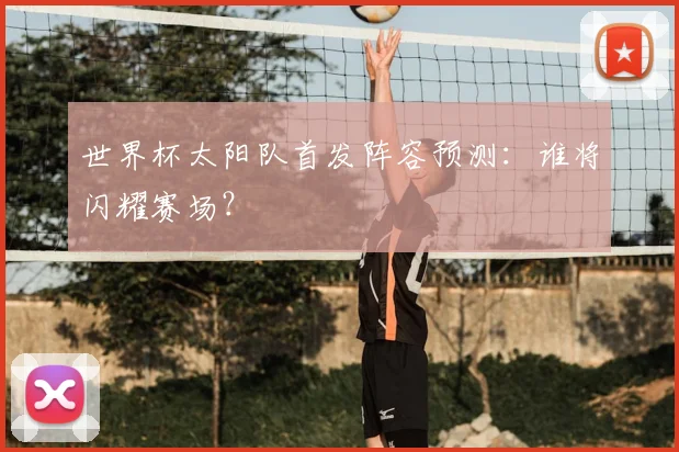 世界杯太阳队首发阵容预测：谁将闪耀赛场？