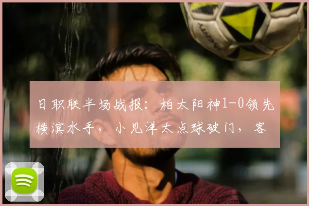 日职联半场战报：柏太阳神1-0领先横滨水手，小见洋太点球破门，客队少打一人局势分析